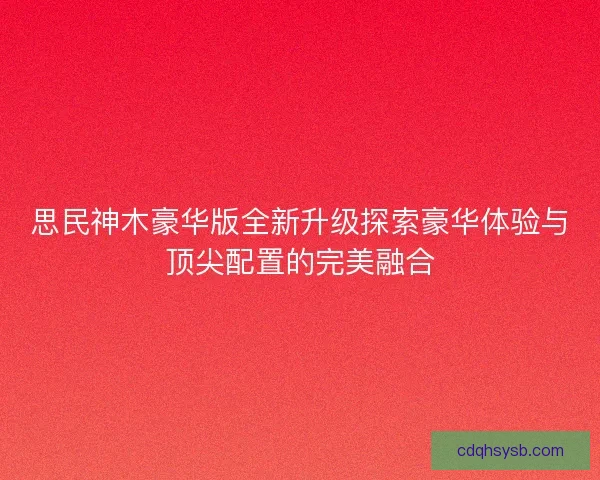 思民神木豪华版全新升级探索豪华体验与顶尖配置的完美融合