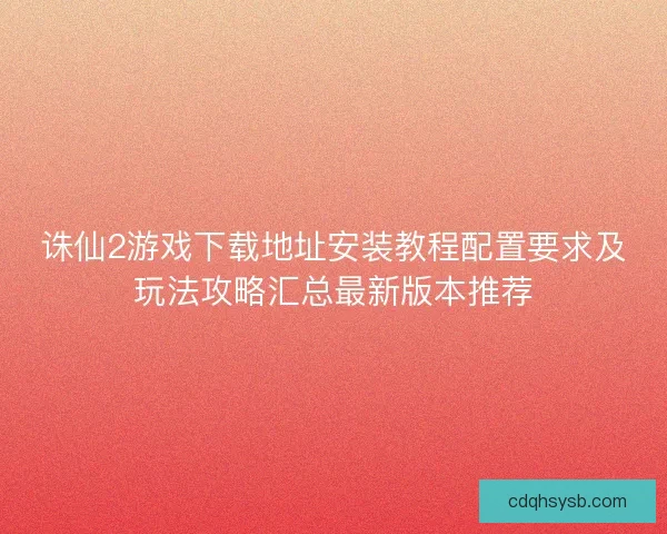 诛仙2游戏下载地址安装教程配置要求及玩法攻略汇总最新版本推荐