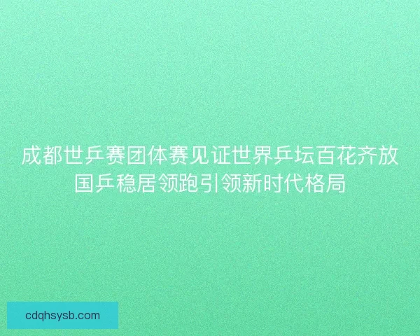 成都世乒赛团体赛见证世界乒坛百花齐放国乒稳居领跑引领新时代格局