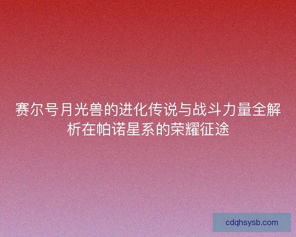 赛尔号月光兽的进化传说与战斗力量全解析在帕诺星系的荣耀征途