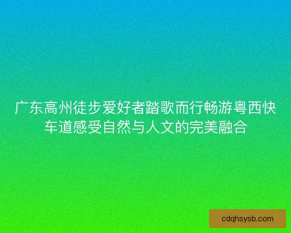 广东高州徒步爱好者踏歌而行畅游粤西快车道感受自然与人文的完美融合