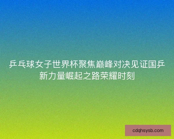 乒乓球女子世界杯聚焦巅峰对决见证国乒新力量崛起之路荣耀时刻