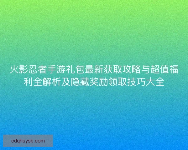 火影忍者手游礼包最新获取攻略与超值福利全解析及隐藏奖励领取技巧大全