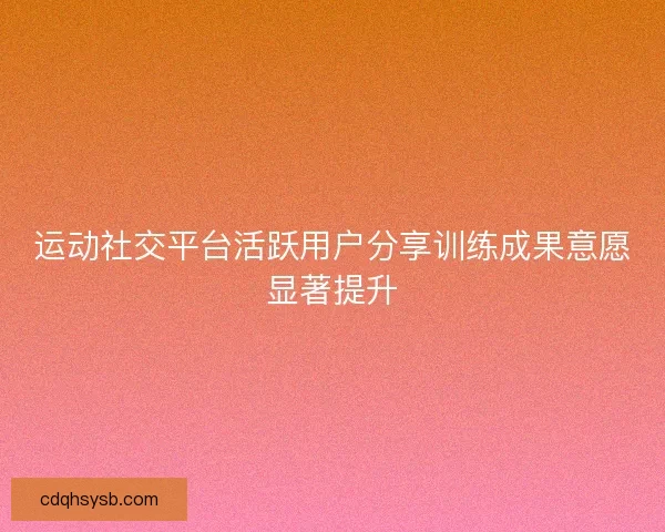 运动社交平台活跃用户分享训练成果意愿显著提升