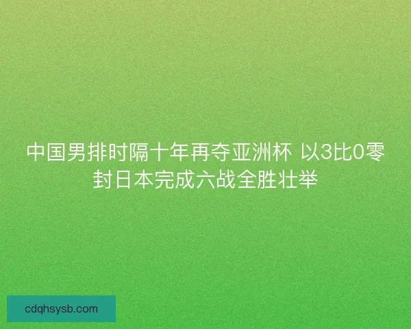 中国男排时隔十年再夺亚洲杯 以3比0零封日本完成六战全胜壮举
