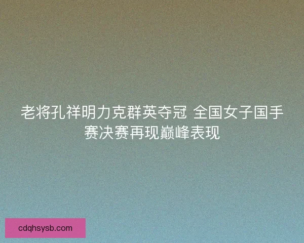老将孔祥明力克群英夺冠 全国女子国手赛决赛再现巅峰表现