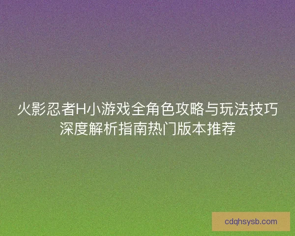 火影忍者H小游戏全角色攻略与玩法技巧深度解析指南热门版本推荐