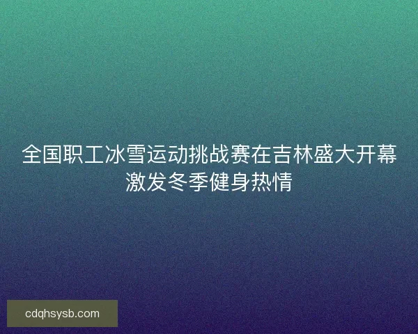 全国职工冰雪运动挑战赛在吉林盛大开幕激发冬季健身热情